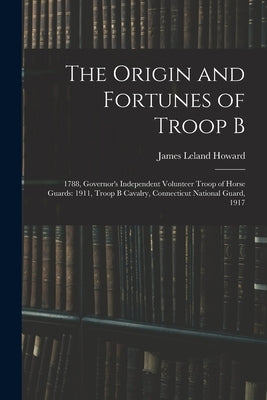 The Origin and Fortunes of Troop B: 1788, Governor's Independent Volunteer Troop of Horse Guards: 1911, Troop B Cavalry, Connecticut National Guard, 1 by Howard, James Leland