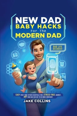 New Dad Baby Hacks for the Modern Dad Easy First-Time Father Essentials for a Stress-Free Journey, Any New Dad Can Use to Be More Confiden by Collins, Jake