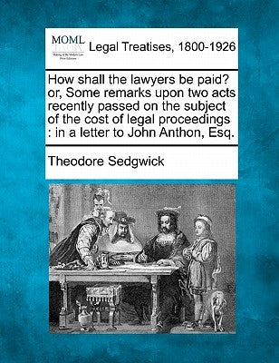 How Shall the Lawyers Be Paid? Or, Some Remarks Upon Two Acts Recently Passed on the Subject of the Cost of Legal Proceedings: In a Letter to John Ant by Sedgwick, Theodore, Jr.
