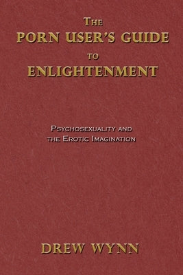 The Porn User's Guide to Enlightenment: Psychosexuality and the Erotic Imagination by Wynn, Drew