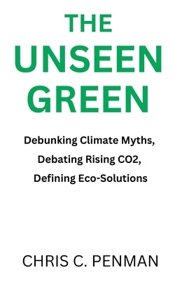 The Unseen Green: Debunking Climate Myths, Debating Rising CO2, Defining Eco-Solutions by Penman, Chris C.