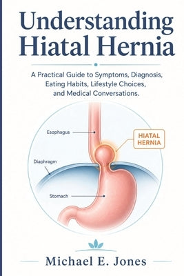 Understanding Hiatal Hernia: A Practical Guide to Symptoms, Diagnosis, Eating Habits, Lifestyle Choices, and Medical Conversations. by Jones, Michael E.