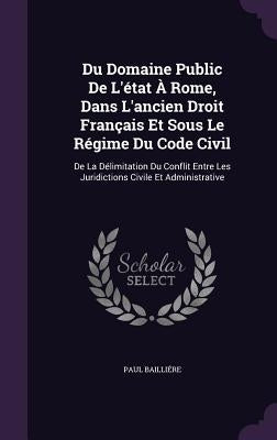 Du Domaine Public De L'état À Rome, Dans L'ancien Droit Français Et Sous Le Régime Du Code Civil: De La Délimitation Du Conflit Entre Les Juridictions by Bailliére, Paul