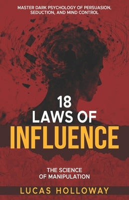 18 Laws of Influence: The Science of Manipulation: Master Dark Psychology of Persuasion, Seduction, and Mind Control 18 Timeless Techniques of Influen by Holloway, Lucas