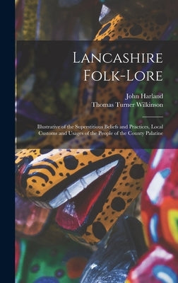 Lancashire Folk-lore: Illustrative of the Superstitious Beliefs and Practices, Local Customs and Usages of the People of the County Palatine by Harland, John 1806-1868