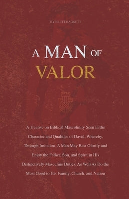 A Man of Valor: A Treatise on Biblical Masculinity Seen in the Character and Qualities of David, Whereby, Through Imitation, A Man May Best Glorify an by Baggett, Brett