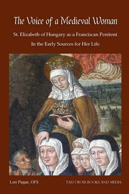 The Voice of a Medieval Woman: St. Elizabeth of Hungary as a Franciscan Penitent in the Early Sources for Her Life by Pieper Ofs, Lori