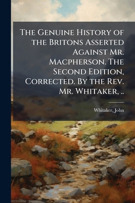 The Genuine History of the Britons Asserted Against Mr. Macpherson. The Second Edition, Corrected. By the Rev. Mr. Whitaker, .. by 1735-1808, Whitaker John