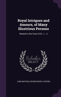 Royal Intrigues and Amours, of Many Illustrious Persons: Related to the Court of St. J....'s by Mitford, John