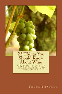 25 Things You Should Know About Wine: Or, How To Get One-Up On Your Neighborhood Wine Expert by Bradley, Bruce