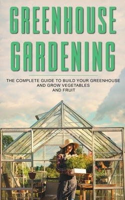 Greenhouse Gardening: The Complete Guide To Build Your Greenhouse And Grow Vegetables And Fruit by Barley, James