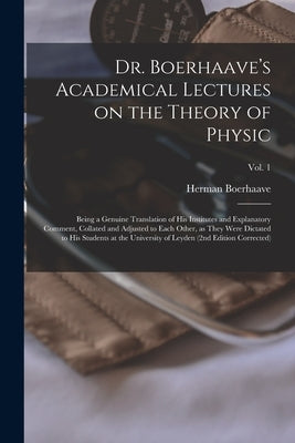 Dr. Boerhaave's Academical Lectures on the Theory of Physic: Being a Genuine Translation of His Institutes and Explanatory Comment, Collated and Adjus by Boerhaave, Herman 1668-1738