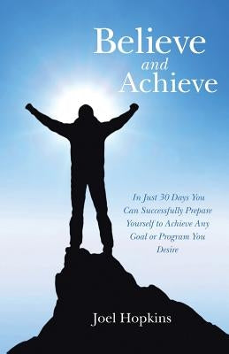 Believe and Achieve: In Just 30 Days You Can Successfully Prepare Yourself to Achieve Any Goal or Program You Desire by Hopkins, Joel