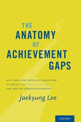 Anatomy of Achievement Gaps: Why and How American Education Is Losing (But Can Still Win) the War on Underachievement by Lee, Jaekyung