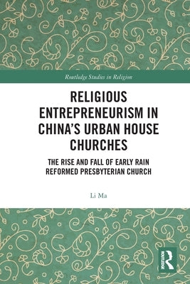 Religious Entrepreneurism in China's Urban House Churches: The Rise and Fall of Early Rain Reformed Presbyterian Church by Ma, Li