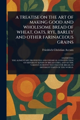 A Treatise on the Art of Making Good and Wholesome Bread of Wheat, Oats, Rye, Barley and Other Farinaceous Grains by Accum, Friedrich Christian