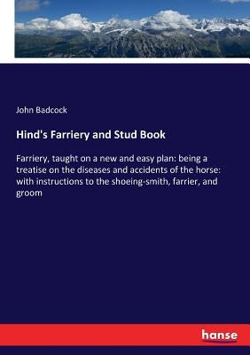 Hind's Farriery and Stud Book: Farriery, taught on a new and easy plan: being a treatise on the diseases and accidents of the horse: with instructions by Badcock, John