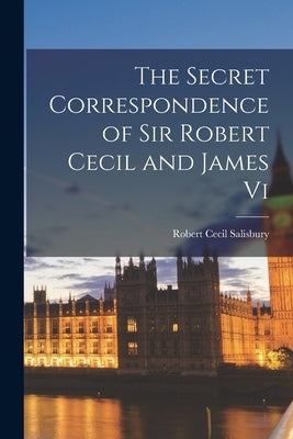 The Secret Correspondence of Sir Robert Cecil and James Vi by Salisbury, Robert Cecil