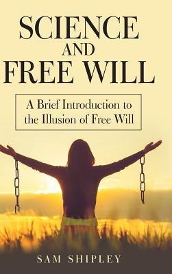 Science and Free Will: A Brief Introduction to the Illusion of Free Will by Shipley, Sam