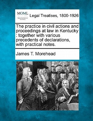 The practice in civil actions and proceedings at law in Kentucky: together with various precedents of declarations, with practical notes. by Morehead, James T.