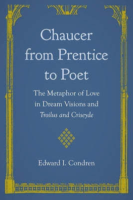 Chaucer from Prentice to Poet: The Metaphor of Love in Dream Visions and Troilus and Criseyde by Condren, Edward I.