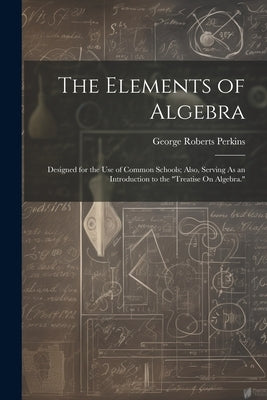 The Elements of Algebra: Designed for the Use of Common Schools; Also, Serving As an Introduction to the "Treatise On Algebra." by Perkins, George Roberts