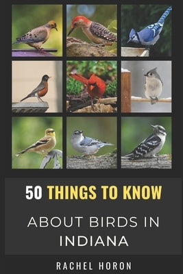 50 Things to Know About Birds in Indiana: Birds in the Crossroads of America by Horon, Rachel