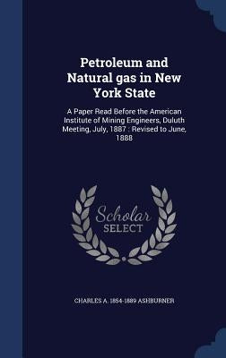 Petroleum and Natural gas in New York State: A Paper Read Before the American Institute of Mining Engineers, Duluth Meeting, July, 1887: Revised to Ju by Ashburner, Charles A. 1854-1889