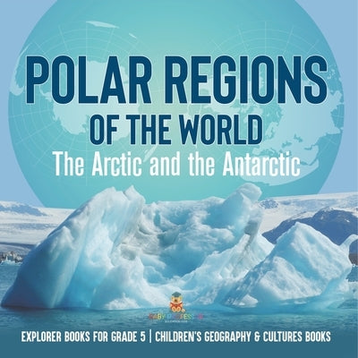 Polar Regions of the World: The Arctic and the Antarctic Explorer Books for Grade 5 Children's Geography & Cultures Books by Baby Professor