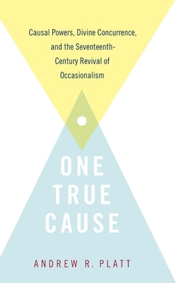 One True Cause: Causal Powers, Divine Concurrence, and the Seventeenth-Century Revival of Occasionalism by Platt, Andrew R.