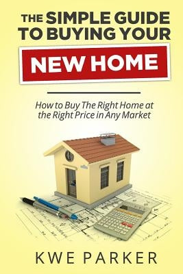 The Simple Guide to Buying Your New Home: How to Buy the Right Home at the Right Price in Any Market by Parker, Kwe