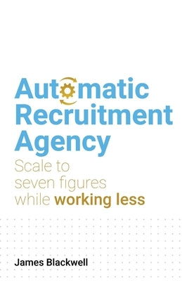 Automatic Recruitment Agency: Scale to Seven Figures While Working Less by Blackwell, James
