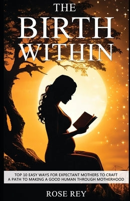 The Birth Within: TOP 10 Easy Ways for Expectant Mothers to Craft A Path to Making A Good Human through Motherhood by Rey, Rose