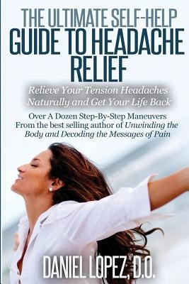 The Ultimate Self-Help Guide to Headache Relief: Relieve Your Tension Headaches Naturally and Get Your Life Back by Lopez D. O., Daniel
