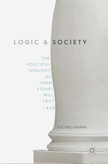 Logic and Society: The Political Thought of John Stuart Mill, 1827-1848 by Kawana, Yuichiro