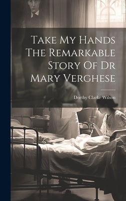 Take My Hands The Remarkable Story Of Dr Mary Verghese by Wilson, Dorthy Clarke