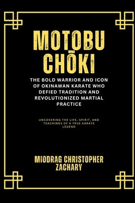 Motobu Chōki: The Bold Warrior and Icon of Okinawan Karate Who Defied Tradition and Revolutionized Martial Practice: Uncovering the Life, Spirit, by Zachary, Miodrag Christopher