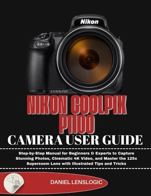 Nikon Coolpix P1100 Camera User Guide: Step-by-Step Manual for Beginners & Experts to Capture Stunning Photos, Cinematic 4K Video, and Master the 125x by Lenslogic, Daniel