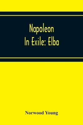 Napoleon In Exile: Elba; From The Entry Of The Allies Into Paris On The 31St March 1814 To The Return Of Napoleon From Elba And His Landi by Young, Norwood