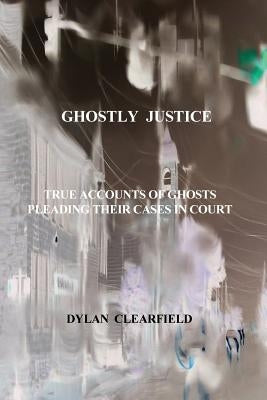 Ghostly Justice: True accounts of spirits pleading their cases by Clearfield, Dylan