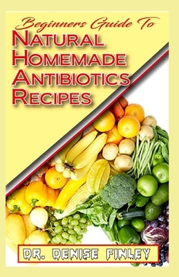 Beginners Guide To Natural Homemade Antibiotics Recipes: Quickly prepare antibiotics at home with this comprehensive recipes book by Finley, Denise