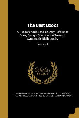 The Best Books: A Reader's Guide and Literary Reference Book, Being a Contribution Towards Systematic Bibliography; Volume 5 by Sonnenschein, William Swan 1855-1931