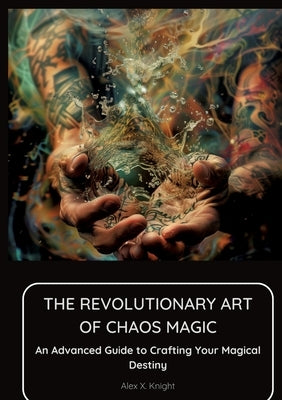 The Revolutionary Art of Chaos Magic: An Advanced Guide to Crafting Your Magical Destiny by Knight, Alex X.