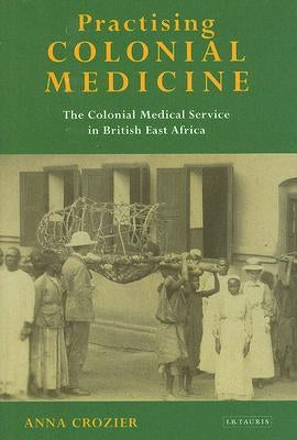 Practising Colonial Medicine: The Colonial Medical Service in British East Africa by Crozier, Anna