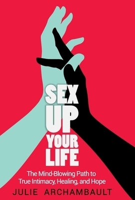 Sex Up Your Life: The Mind-Blowing Path to True Intimacy, Healing, and Hope by Julie, Archambault