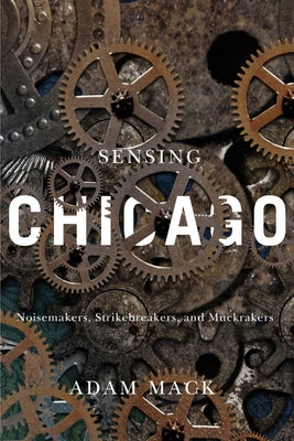 Sensing Chicago: Noisemakers, Strikebreakers, and Muckrakers by Mack, Adam