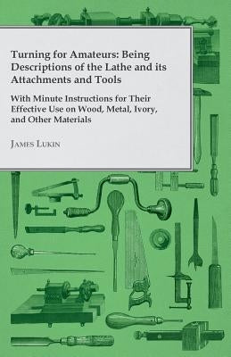 Turning for Amateurs: Being Descriptions of the Lathe and Its Attachments and Tools - With Minute Instructions for Their Effective Use on Wood, Metal, by Lukin, James