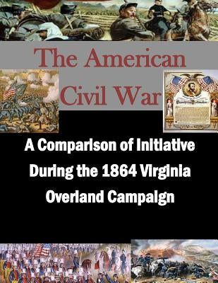 A Comparison of Initiative During the 1864 Virginia Overland Campaign by Penny Hill Press Inc