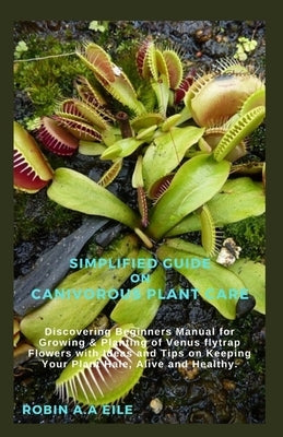 Simplified Guide on Canivorous Plant Care: Discovering Beginners Manual for Growing & Planting of Venus flytrap Flowers with Ideas and Tips on Keeping by Eile, Robin A. a.