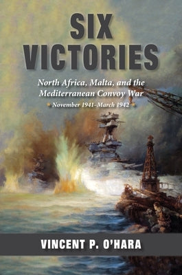 Six Victories: North Africa, Malta, and the Mediterranean Convoy War, November 1941-March 1942 by Ohara, Vincent